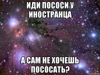 иди пососи у иностранца а сам не хочешь пососать?