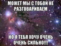 может мы с тобой не разговариваем но я тебя хочу очень очень сильно!!!