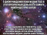 с днём рождения лена! желаю тебе в этот прекрасный день всего самого наилучшего, не болей) чтобы сбывались все твои мечты, будь счастлива, оставайся всегда такой умной, красивой, милой, крутой, яркой, весёлой, неотразимой, модной, доброй, божественной!