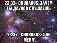 23:32 - chubakus: зачем ты даунов слушаешь 23:32 - chubakus: а не меня