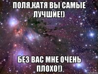 поля,катя вы самые лучшие!) без вас мне очень плохо!)