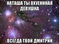 наташа ты охуеннная девушка всегда твой дмитрий