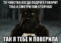 то чувство,когда подруга говорит тебе:о,смотри,там стоячка! так я тебе и поверила