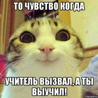 то чувство когда учитель вызвал, а ты выучил!