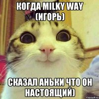 когда milky way (игорь) сказал аньки что он настоящий)