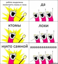 ребята мыдалжны посмотреть страху в глаза да ктомы лохи нукто самной аааааааааааааа