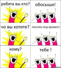 ребята вы кто? обосыши! чо вы хотите? поссать под кровать! кому? тебе !