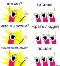 кто мы?! титаны! чего мы хотим? жрать людей пошли жрать людей! пошли!