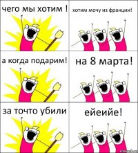 чего мы хотим ! хотим мочу из франции! а когда подарим! на 8 марта! за точто убили ейеийе!