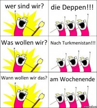 wer sind wir? die Deppen!!! Was wollen wir? Nach Turkmenistan!!! Wann wollen wir das? am Wochenende