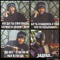 когда ты смотришь сериал и звонит друг бл*ть я надеюсь у тебя что то серьёзное? "да нет " с*ка ну и нех*й тогда задрал...