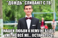 "дождь" сливают с тв, нашей любви к нему не будет уже, но всё же... останьтесь!
