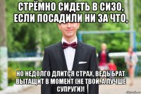 стрёмно сидеть в сизо, если посадили ни за что, но недолго длится страх, ведь брат вытащит в момент (не твой, а лучше супруги)!