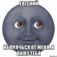 евгений не прячься от меня. я вижу тебя