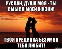 руслан, душа моя - ты смысл моей жизни! твоя врединка безумно тебя любит!