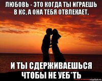 любовь - это когда ты играешь в кс, а она тебя отвлекает, и ты сдерживаешься чтобы не уеб*ть