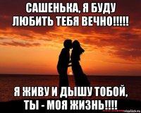 сашенька, я буду любить тебя вечно!!!!! я живу и дышу тобой, ты - моя жизнь!!!!