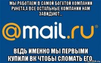 мы работаем в самой богатой компании рунета,а все остальные компании нам завидуют... ведь именно мы первыми купили вк чтобы сломать его.