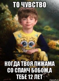 то чувство когда твоя пижама со спанч бобом,а тебе 12 лет