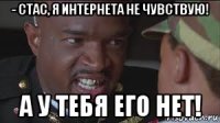 - стас, я интернета не чувствую! а у тебя его нет!