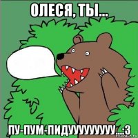 олеся, ты... пу-пум-пидууууууууу...:3