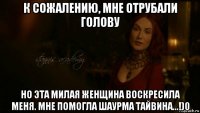 к сожалению, мне отрубали голову но эта милая женщина воскресила меня. мне помогла шаурма тайвина...!)0