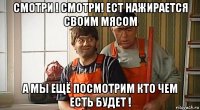 смотри ! смотри! ест нажирается своим мясом а мы ещё посмотрим кто чем есть будет !