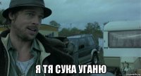  я тя сука уганю