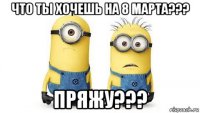 что ты хочешь на 8 марта??? пряжу???