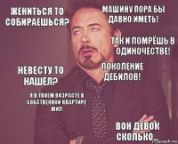 жениться то собираешься? машину пора бы давно иметь! невесту то нашёл?   поколение дебилов! я в твоём возрасте в собственной квартире жил вон девок сколько...  так и помрёшь в одиночестве!