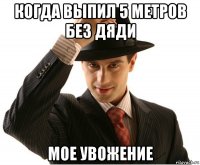 когда выпил 5 метров без дяди мое увожение