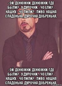 - ой, денюжки, денюжки, где были? - у дурочки. - чо ели? - кашку. - чо пили? - пиво. кашка сладенька, дурочка добренька. - ой, денюжки, денюжки, где были? - у дурочки. - чо ели? - кашку. - чо пили? - пиво. кашка сладенька, дурочка добренька.