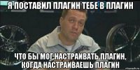 я поставил плагин тебе в плагин что бы мог настраивать плагин, когда настраиваешь плагин