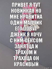 привет я тут новинкая но мне нравитйа один малчик его зовут джейк я хочу с ним сексом занятца и трахом и трахаца он красивый