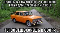 ездишь на bmw или lexus? в советское время даже такой был не у всех. ты все еще хочешь в ссср?