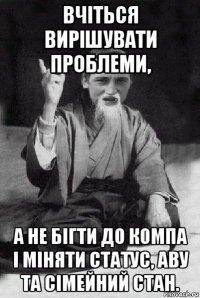 вчіться вирішувати проблеми, а не бігти до компа і міняти статус, аву та сімейний стан.