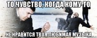 то чувство, когда кому-то не нравится твоя любимая музыка