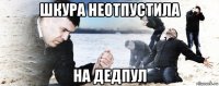 шкура неотпустила на дедпул