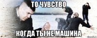 то чувство когда ты не машина