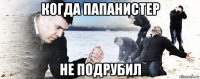 когда папанистер не подрубил