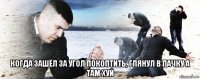  когда зашёл за угол покоптить, глянул в пачку а там хуй