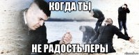 когда ты не радость леры