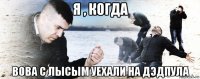 я , когда вова с лысым уехали на дэдпула