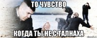 то чувство когда ты не с талнаха