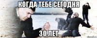 когда тебе сегодня 30 лет