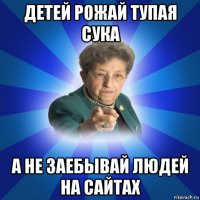 детей рожай тупая сука а не заебывай людей на сайтах