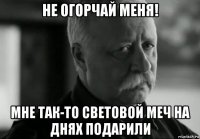 не огорчай меня! мне так-то световой меч на днях подарили