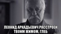  леонид аркадьевич расстроен твоим жимом, глеб