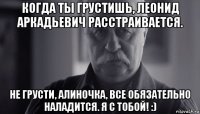 когда ты грустишь, леонид аркадьевич расстраивается. не грусти, алиночка, все обязательно наладится. я с тобой! :)