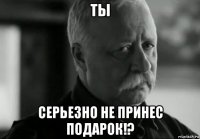 ты серьезно не принес подарок!?